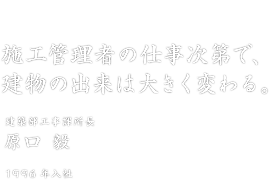 「施工管理者の仕事次第で、建物の出来は大きく変わる。」建築部工事課所長 原口 毅 1996年入社