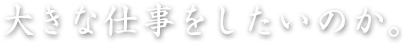 大きな仕事をしたいのか。